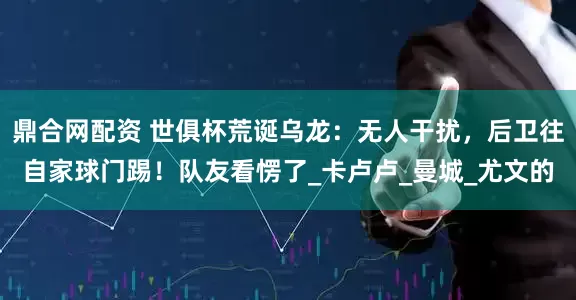鼎合网配资 世俱杯荒诞乌龙：无人干扰，后卫往自家球门踢！队友看愣了_卡卢卢_曼城_尤文的