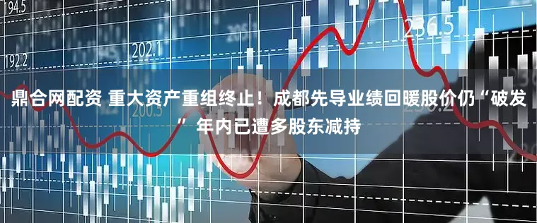 鼎合网配资 重大资产重组终止！成都先导业绩回暖股价仍“破发” 年内已遭多股东减持