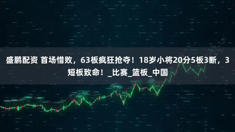 盛鹏配资 首场惜败，63板疯狂抢夺！18岁小将20分5板3断，3短板致命！_比赛_篮板_中国