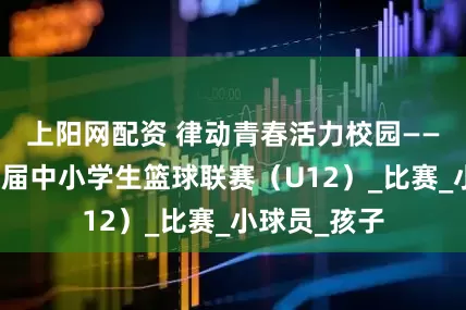 上阳网配资 律动青春活力校园——渭城区第四届中小学生篮球联赛（U12）_比赛_小球员_孩子