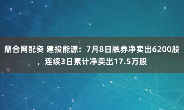 鼎合网配资 建投能源：7月8日融券净卖出6200股，连续3日累计净卖出17.5万股