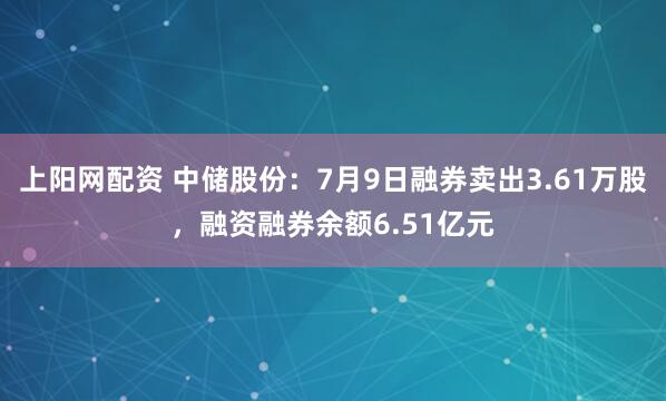 上阳网配资 中储股份：7月9日融券卖出3.61万股，融资融券余额6.51亿元