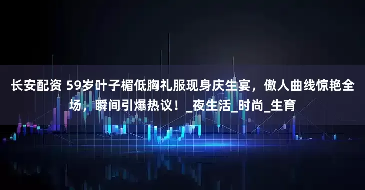 长安配资 59岁叶子楣低胸礼服现身庆生宴,傲人曲线惊艳全场,瞬间引爆热议!_夜生活_时尚_生育