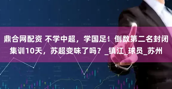 鼎合网配资 不学中超，学国足！倒数第二名封闭集训10天，苏超变味了吗？_镇江_球员_苏州