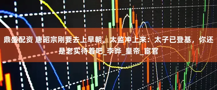 鼎盛配资 唐昭宗刚要去上早朝，太监冲上来：太子已登基，你还是老实待着吧_李晔_皇帝_宦官