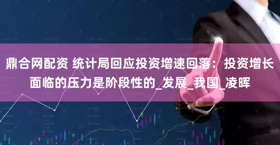 鼎合网配资 统计局回应投资增速回落：投资增长面临的压力是阶段性的_发展_我国_凌晖