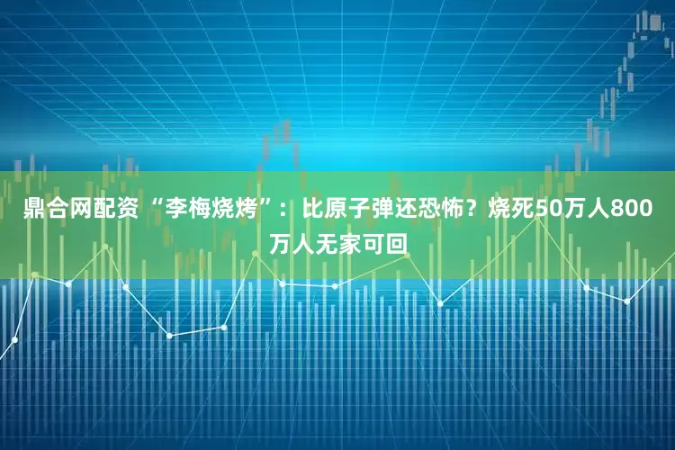 鼎合网配资 “李梅烧烤”：比原子弹还恐怖？烧死50万人800万人无家可回