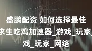 盛鹏配资 如何选择最佳绝地求生吃鸡加速器_游戏_玩家_网络
