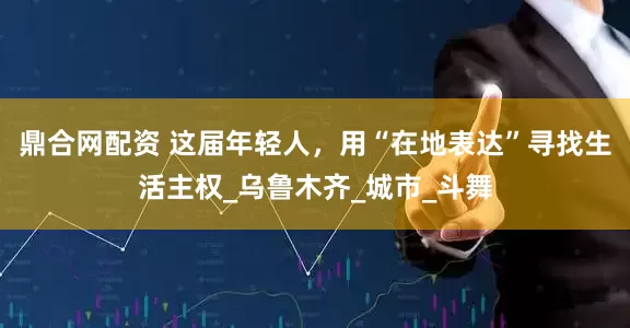 鼎合网配资 这届年轻人，用“在地表达”寻找生活主权_乌鲁木齐_城市_斗舞