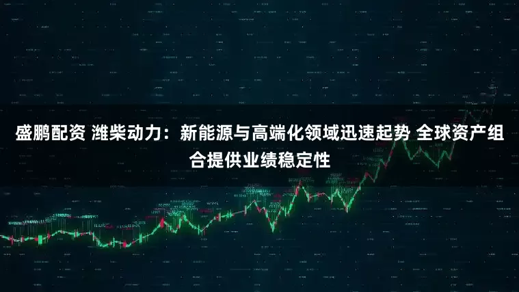 盛鹏配资 潍柴动力：新能源与高端化领域迅速起势 全球资产组合提供业绩稳定性