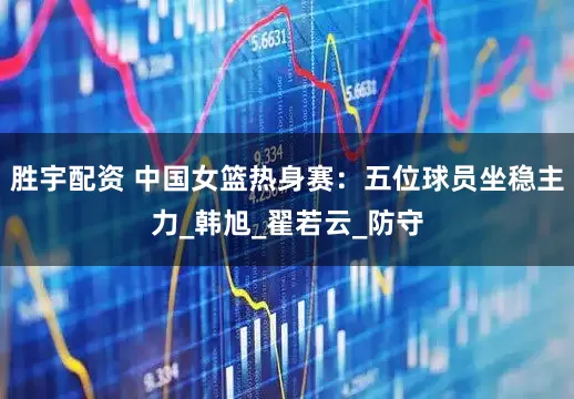 胜宇配资 中国女篮热身赛：五位球员坐稳主力_韩旭_翟若云_防守