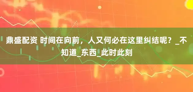 鼎盛配资 时间在向前，人又何必在这里纠结呢？_不知道_东西_此时此刻