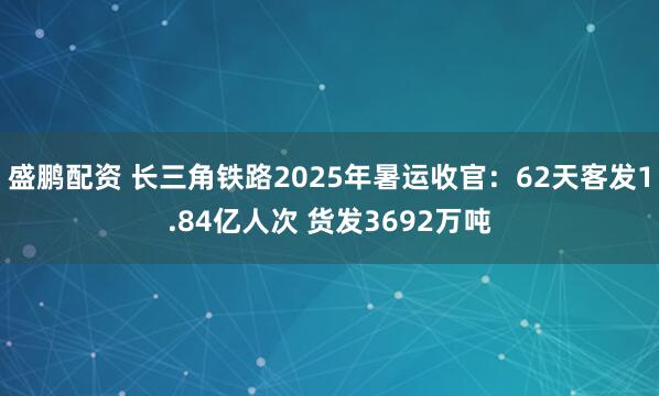 盛鹏配资 长三角铁路2025年暑运收官：62天客发1.84亿人次 货发3692万吨
