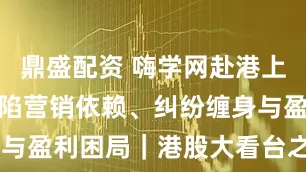 鼎盛配资 嗨学网赴港上市背后：身陷营销依赖、纠纷缠身与盈利困局｜港股大看台之IPO观察