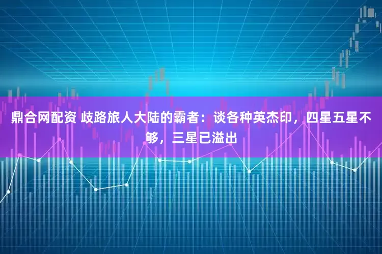 鼎合网配资 歧路旅人大陆的霸者：谈各种英杰印，四星五星不够，三星已溢出