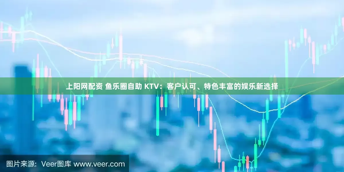 上阳网配资 鱼乐圈自助 KTV：客户认可、特色丰富的娱乐新选择