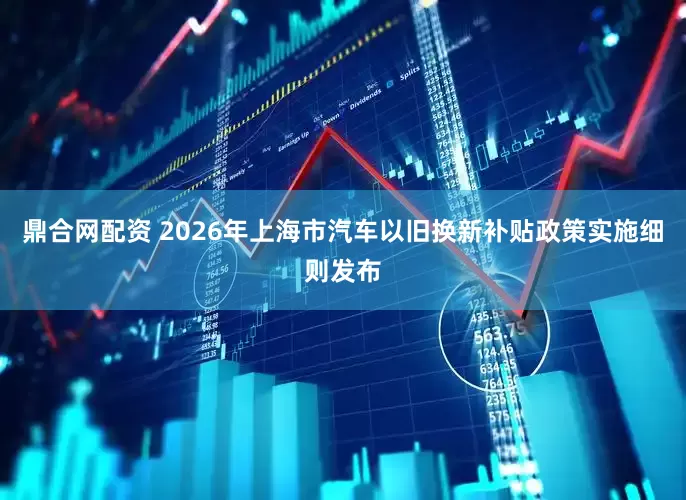 鼎合网配资 2026年上海市汽车以旧换新补贴政策实施细则发布