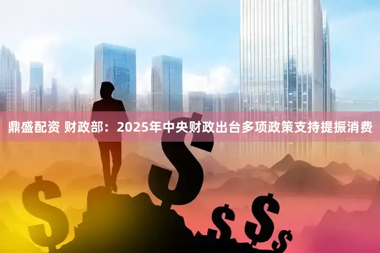 鼎盛配资 财政部：2025年中央财政出台多项政策支持提振消费