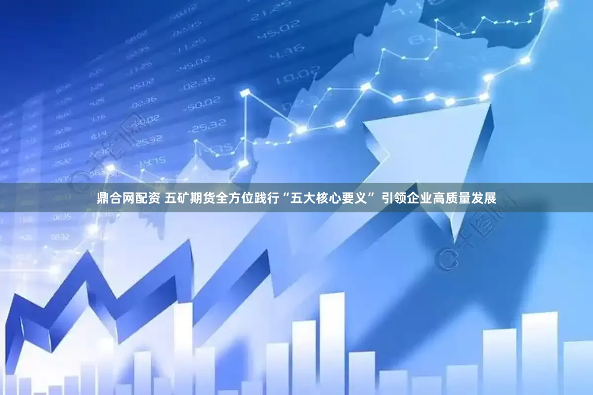 鼎合网配资 五矿期货全方位践行“五大核心要义” 引领企业高质量发展