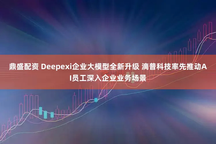 鼎盛配资 Deepexi企业大模型全新升级 滴普科技率先推动AI员工深入企业业务场景
