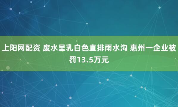 上阳网配资 废水呈乳白色直排雨水沟 惠州一企业被罚13.5万元